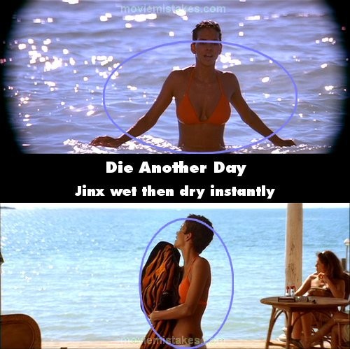 Phim Die Another Day, khi Bond mới nhìn thấy Jinx đi từ dưới nước đi lên bờ, người Jinx hoàn toàn ướt nhẹp. Sau khi chuyển cảnh Bond và quay trở lại Jinx, cơ thể cô bất ngờ đã khô ráo khi cầm chiếc khăn tắm để lau